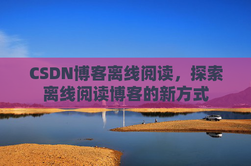 CSDN博客离线阅读，探索离线阅读博客的新方式